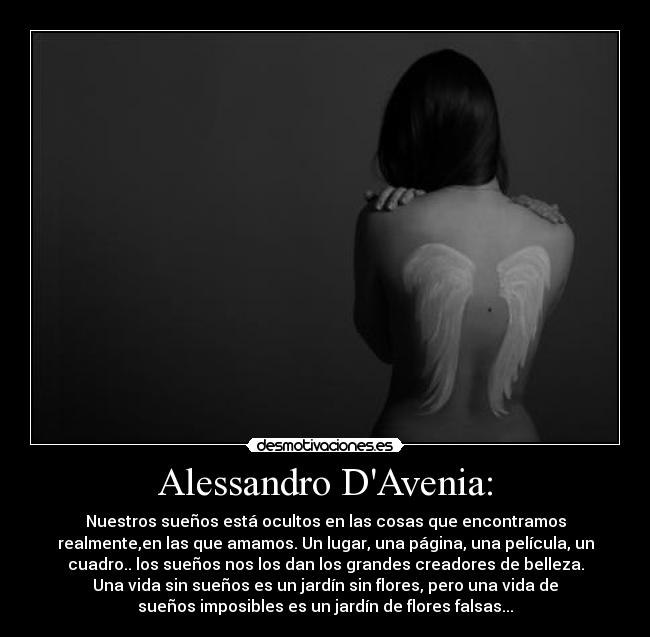 Alessandro DAvenia: - Nuestros sueños está ocultos en las cosas que encontramos
realmente,en las que amamos. Un lugar, una página, una película, un
cuadro.. los sueños nos los dan los grandes creadores de belleza.
Una vida sin sueños es un jardín sin flores, pero una vida de
sueños imposibles es un jardín de flores falsas...