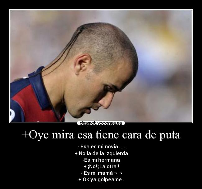 +Oye mira esa tiene cara de puta - - Esa es mi novia . . .
+ No la de la izquierda
-Es mi hermana
+ ¡No! ¡La otra !
- Es mi mamá ¬_¬
+ Ok ya golpeame .