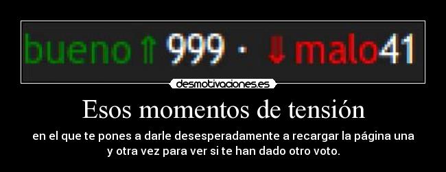Esos momentos de tensión - en el que te pones a darle desesperadamente a recargar la página una
y otra vez para ver si te han dado otro voto.
