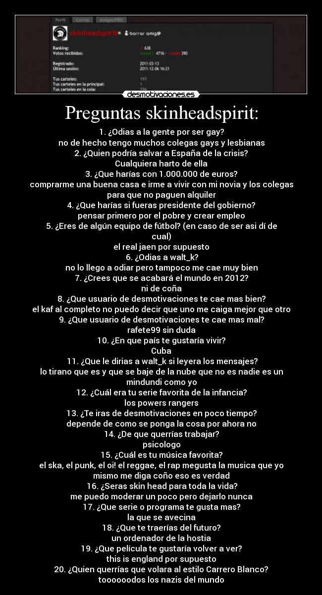 Preguntas skinheadspirit: - 1. ¿Odias a la gente por ser gay?
no de hecho tengo muchos colegas gays y lesbianas
2. ¿Quien podría salvar a España de la crisis?
Cualquiera harto de ella
3. ¿Que harías con 1.000.000 de euros?
comprarme una buena casa e irme a vivir con mi novia y los colegas
para que no paguen alquiler
4. ¿Que harías si fueras presidente del gobierno?
pensar primero por el pobre y crear empleo
5. ¿Eres de algún equipo de fútbol? (en caso de ser asi dí de
cual)
el real jaen por supuesto
6. ¿Odias a walt_k?
no lo llego a odiar pero tampoco me cae muy bien
7. ¿Crees que se acabará el mundo en 2012?
ni de coña
8. ¿Que usuario de desmotivaciones te cae mas bien?
el kaf al completo no puedo decir que uno me caiga mejor que otro
9. ¿Que usuario de desmotivaciones te cae mas mal?
rafete99 sin duda
10. ¿En que país te gustaría vivir?
Cuba
11. ¿Que le dirias a walt_k si leyera los mensajes?
lo tirano que es y que se baje de la nube que no es nadie es un
mindundi como yo
12. ¿Cuál era tu serie favorita de la infancia?
los powers rangers
13. ¿Te iras de desmotivaciones en poco tiempo?
depende de como se ponga la cosa por ahora no
14. ¿De que querrías trabajar?
psicologo
15. ¿Cuál es tu música favorita?
el ska, el punk, el oi! el reggae, el rap megusta la musica que yo
mismo me diga coño eso es verdad
16. ¿Seras skin head para toda la vida?
me puedo moderar un poco pero dejarlo nunca
17. ¿Que serie o programa te gusta mas?
la que se avecina
18. ¿Que te traerías del futuro?
un ordenador de la hostia
19. ¿Que película te gustaría volver a ver?
this is england por supuesto
20. ¿Quien querrías que volara al estilo Carrero Blanco?
toooooodos los nazis del mundo