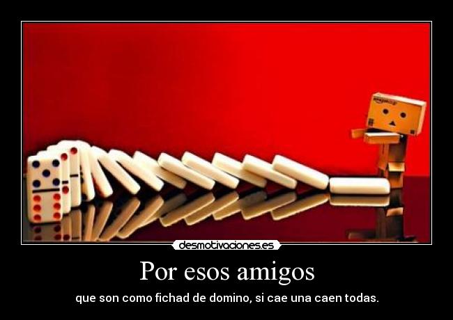 Por esos amigos - que son como fichad de domino, si cae una caen todas.