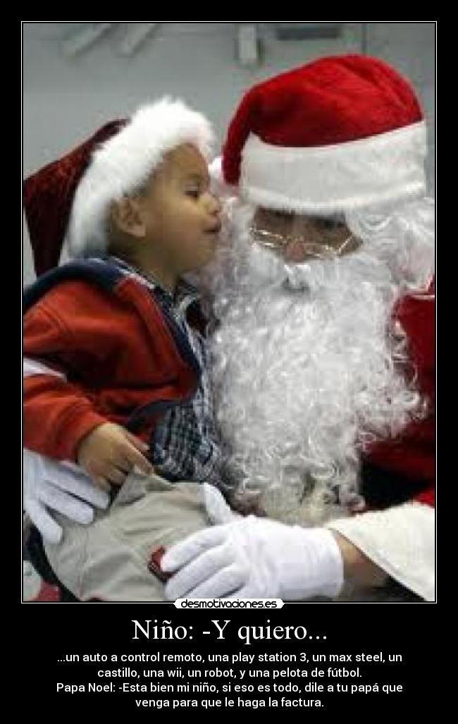 Niño: -Y quiero... - ...un auto a control remoto, una play station 3, un max steel, un
castillo, una wii, un robot, y una pelota de fútbol.
Papa Noel: -Esta bien mi niño, si eso es todo, dile a tu papá que
venga para que le haga la factura.