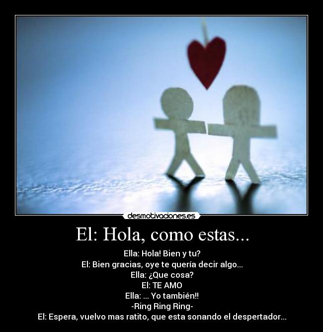 El: Hola, como estas... - Ella: Hola! Bien y tu?
El: Bien gracias, oye te quería decir algo...
Ella: ¿Que cosa?
El: TE AMO
Ella: ... Yo también!!
-Ring Ring Ring-
El: Espera, vuelvo mas ratito, que esta sonando el despertador...