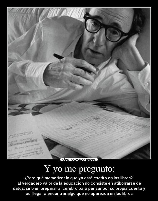 Y yo me pregunto: - ¿Para qué memorizar lo que ya está escrito en los libros? 
El verdadero valor de la educación no consiste en atiborrarse de
datos, sino en preparar al cerebro para pensar por su propia cuenta y
así llegar a encontrar algo que no aparezca en los libros