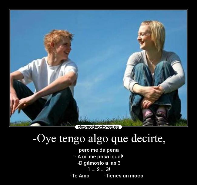 -Oye tengo algo que decirte, - pero me da pena
-¡A mi me pasa igual!
-Digámoslo a las 3
1 ... 2 ... 3!
             -Te Amo            -Tienes un moco