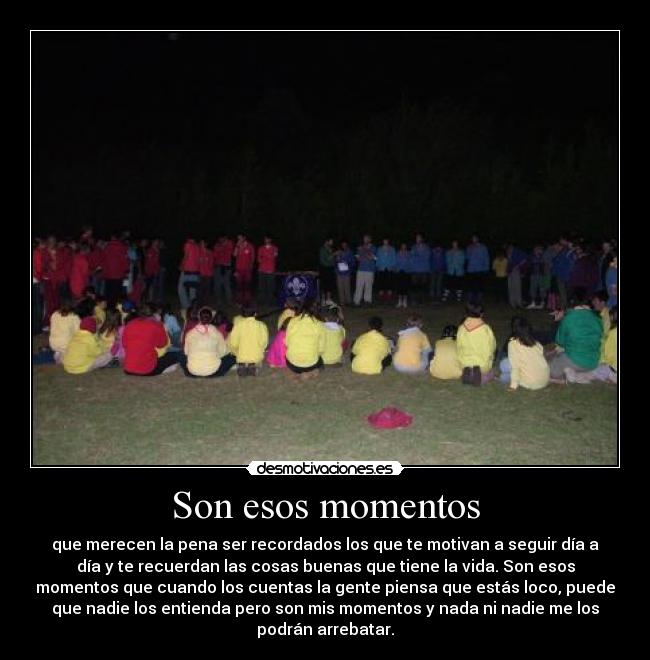 Son esos momentos - que merecen la pena ser recordados los que te motivan a seguir día a
día y te recuerdan las cosas buenas que tiene la vida. Son esos
momentos que cuando los cuentas la gente piensa que estás loco, puede
que nadie los entienda pero son mis momentos y nada ni nadie me los
podrán arrebatar.