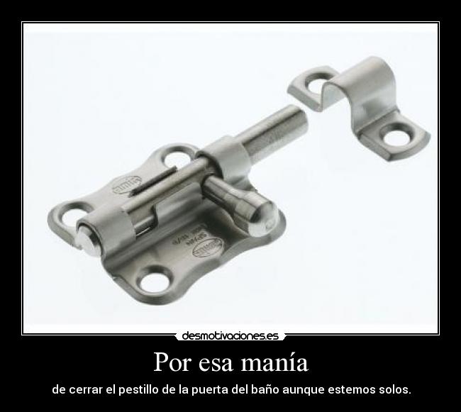 Por esa manía - de cerrar el pestillo de la puerta del baño aunque estemos solos.
