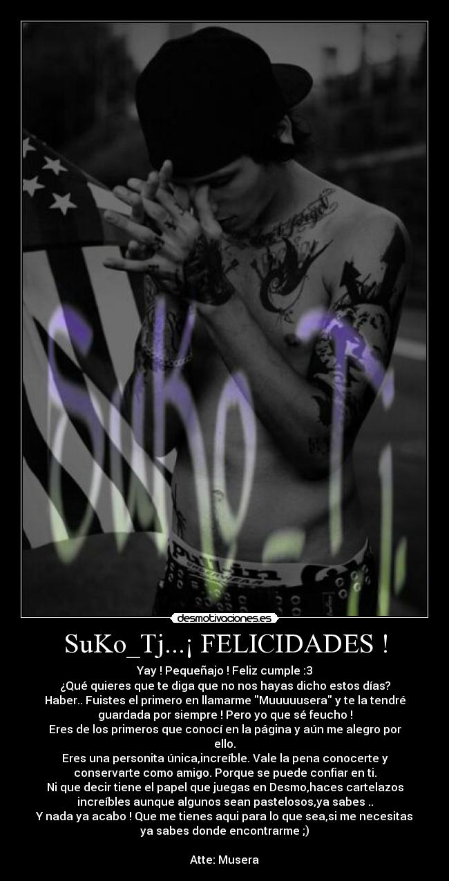 SuKo_Tj...¡ FELICIDADES ! - Yay ! Pequeñajo ! Feliz cumple :3
¿Qué quieres que te diga que no nos hayas dicho estos días?
Haber.. Fuistes el primero en llamarme Muuuuusera y te la tendré
guardada por siempre ! Pero yo que sé feucho !
Eres de los primeros que conocí en la página y aún me alegro por
ello.
Eres una personita única,increíble. Vale la pena conocerte y
conservarte como amigo. Porque se puede confiar en ti.
Ni que decir tiene el papel que juegas en Desmo,haces cartelazos
increíbles aunque algunos sean pastelosos,ya sabes ..
Y nada ya acabo ! Que me tienes aqui para lo que sea,si me necesitas
ya sabes donde encontrarme ;)

Atte: Musera