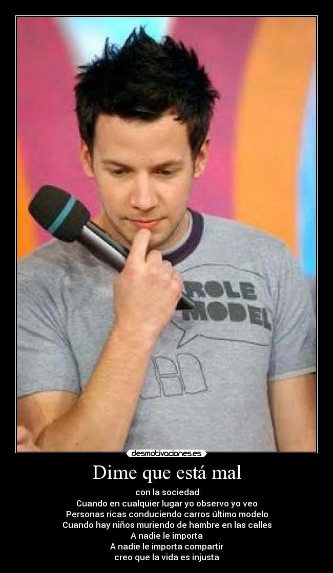 Dime que está mal - con la sociedad
Cuando en cualquier lugar yo observo yo veo
Personas ricas conduciendo carros último modelo
Cuando hay niños muriendo de hambre en las calles
A nadie le importa
A nadie le importa compartir
creo que la vida es injusta