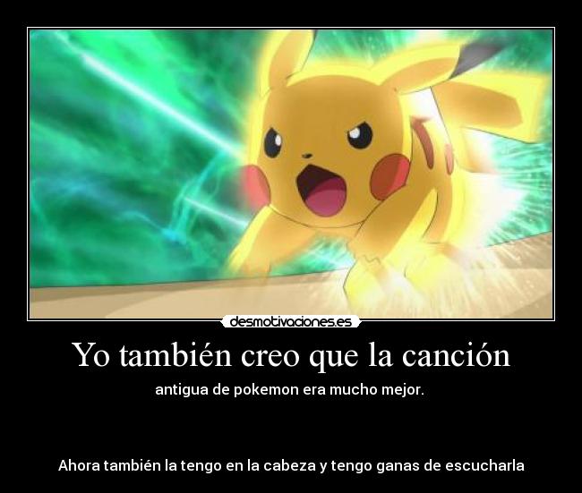 Yo también creo que la canción - antigua de pokemon era mucho mejor.
Ahora también la tengo en la cabeza y tengo ganas de escucharla