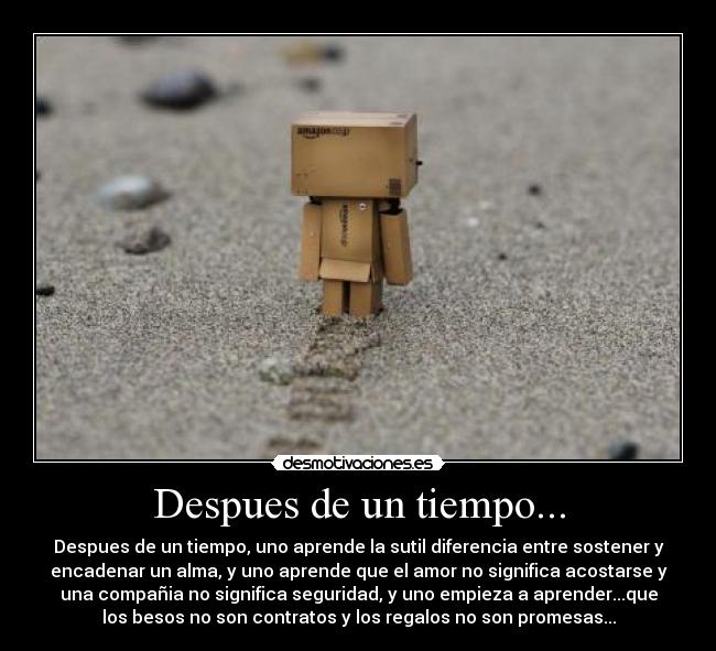 Despues de un tiempo... - Despues de un tiempo, uno aprende la sutil diferencia entre sostener y
encadenar un alma, y uno aprende que el amor no significa acostarse y
una compañia no significa seguridad, y uno empieza a aprender...que
los besos no son contratos y los regalos no son promesas...