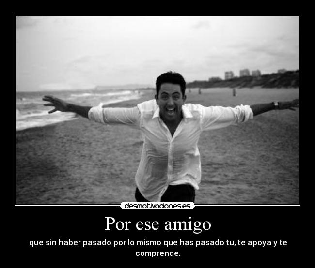 Por ese amigo - que sin haber pasado por lo mismo que has pasado tu, te apoya y te comprende.