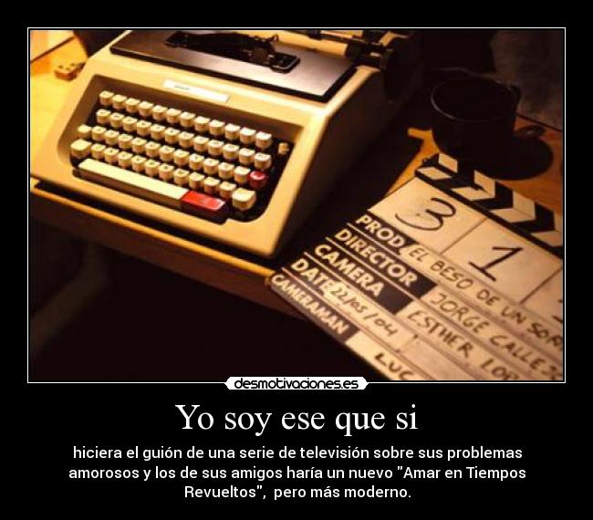 Yo soy ese que si - hiciera el guión de una serie de televisión sobre sus problemas
amorosos y los de sus amigos haría un nuevo Amar en Tiempos
Revueltos, pero más moderno.