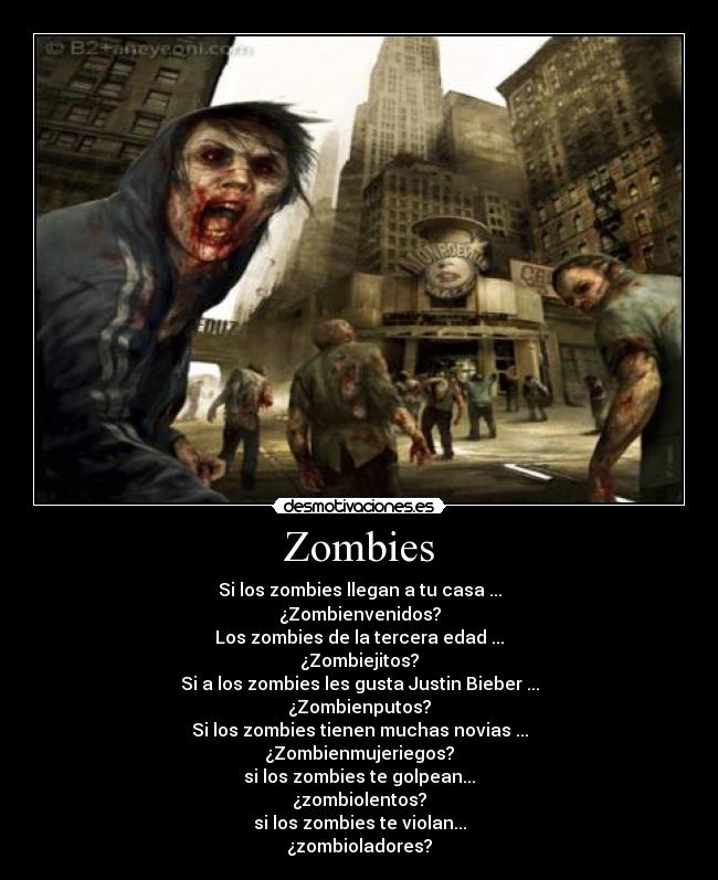 Zombies - Si los zombies llegan a tu casa ...
¿Zombienvenidos?
Los zombies de la tercera edad ...
¿Zombiejitos?
Si a los zombies les gusta Justin Bieber ...
¿Zombienputos?
Si los zombies tienen muchas novias ...
¿Zombienmujeriegos?
si los zombies te golpean...
¿zombiolentos?
si los zombies te violan...
¿zombioladores?