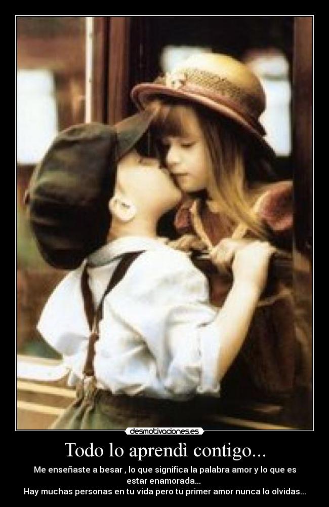 Todo lo aprendì contigo... - Me enseñaste a besar , lo que significa la palabra amor y lo que es estar enamorada...
Hay muchas personas en tu vida pero tu primer amor nunca lo olvidas...