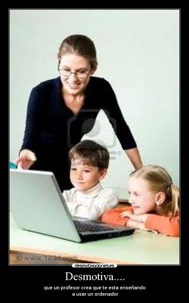 Desmotiva.... - que un profesor crea que te esta enseñando
a usar un ordenador