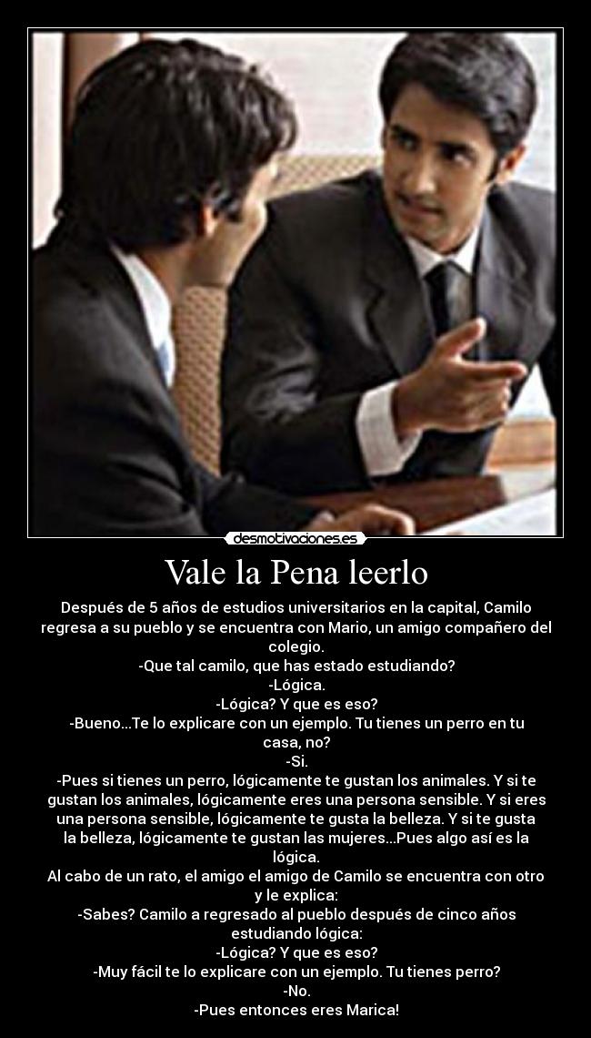 Vale la Pena leerlo - Después de 5 años de estudios universitarios en la capital, Camilo
regresa a su pueblo y se encuentra con Mario, un amigo compañero del
colegio.
-Que tal camilo, que has estado estudiando?
-Lógica.
-Lógica? Y que es eso?
-Bueno...Te lo explicare con un ejemplo. Tu tienes un perro en tu
casa, no?
-Si.
-Pues si tienes un perro, lógicamente te gustan los animales. Y si te
gustan los animales, lógicamente eres una persona sensible. Y si eres
una persona sensible, lógicamente te gusta la belleza. Y si te gusta
la belleza, lógicamente te gustan las mujeres...Pues algo así es la
lógica.
Al cabo de un rato, el amigo el amigo de Camilo se encuentra con otro
y le explica:
-Sabes? Camilo a regresado al pueblo después de cinco años
estudiando lógica:
-Lógica? Y que es eso?
-Muy fácil te lo explicare con un ejemplo. Tu tienes perro?
-No.
-Pues entonces eres Marica!