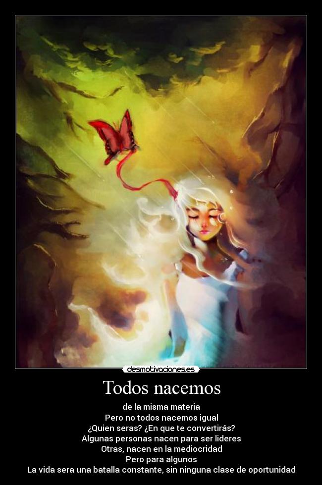 Todos nacemos - de la misma materia
Pero no todos nacemos igual
¿Quien seras? ¿En que te convertirás?
Algunas personas nacen para ser lideres
Otras, nacen en la mediocridad
Pero para algunos
La vida sera una batalla constante, sin ninguna clase de oportunidad