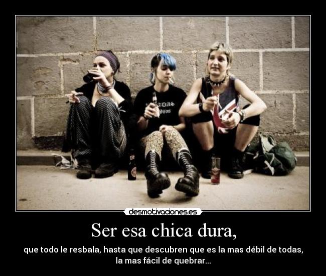 Ser esa chica dura, - que todo le resbala, hasta que descubren que es la mas débil de todas,
la mas fácil de quebrar...