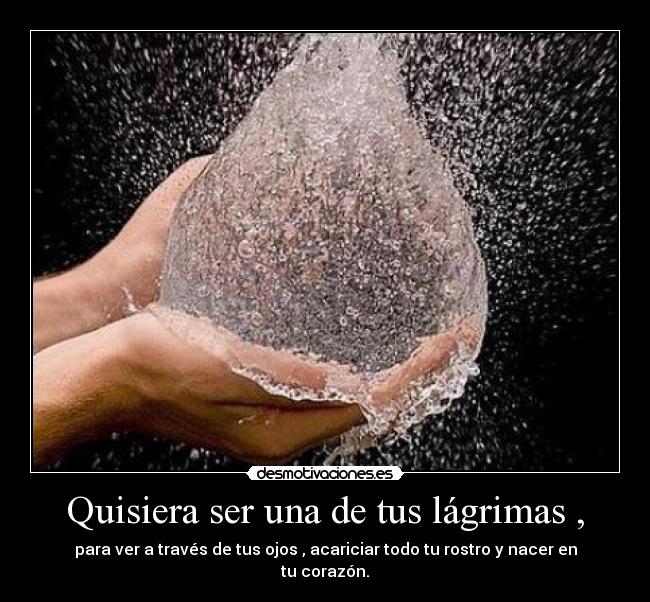Quisiera ser una de tus lágrimas , - para ver a través de tus ojos , acariciar todo tu rostro y nacer en tu corazón.