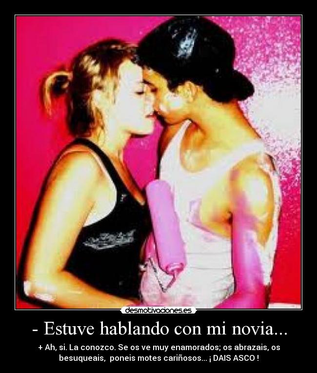 - Estuve hablando con mi novia... - + Ah, si. La conozco. Se os ve muy enamorados; os abrazais, os
besuqueais, poneis motes cariñosos... ¡ DAIS ASCO !