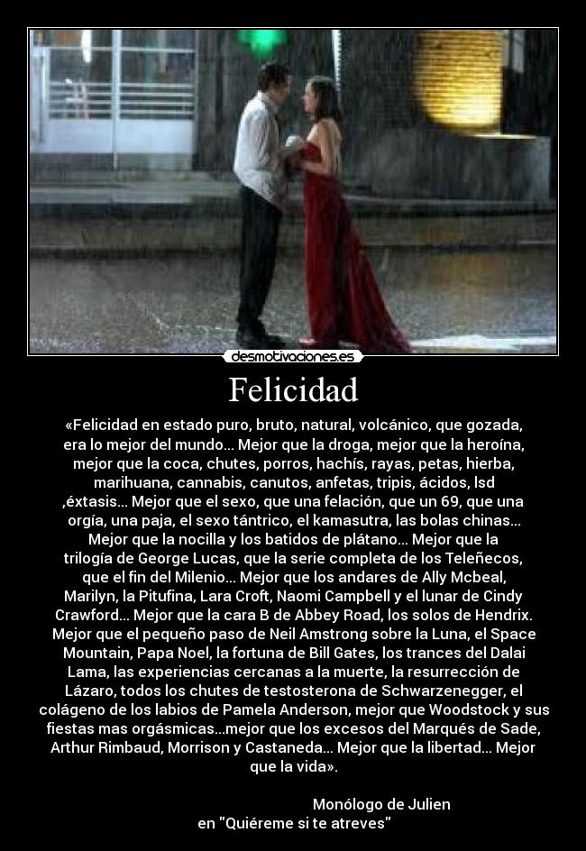 Felicidad - «Felicidad en estado puro, bruto, natural, volcánico, que gozada,
era lo mejor del mundo... Mejor que la droga, mejor que la heroína,
mejor que la coca, chutes, porros, hachís, rayas, petas, hierba,
marihuana, cannabis, canutos, anfetas, tripis, ácidos, lsd
,éxtasis... Mejor que el sexo, que una felación, que un 69, que una
orgía, una paja, el sexo tántrico, el kamasutra, las bolas chinas...
Mejor que la nocilla y los batidos de plátano... Mejor que la
trilogía de George Lucas, que la serie completa de los Teleñecos,
que el fin del Milenio... Mejor que los andares de Ally Mcbeal,
Marilyn, la Pitufina, Lara Croft, Naomi Campbell y el lunar de Cindy
Crawford... Mejor que la cara B de Abbey Road, los solos de Hendrix.
Mejor que el pequeño paso de Neil Amstrong sobre la Luna, el Space
Mountain, Papa Noel, la fortuna de Bill Gates, los trances del Dalai
Lama, las experiencias cercanas a la muerte, la resurrección de
Lázaro, todos los chutes de testosterona de Schwarzenegger, el
colágeno de los labios de Pamela Anderson, mejor que Woodstock y sus
fiestas mas orgásmicas...mejor que los excesos del Marqués de Sade,
Arthur Rimbaud, Morrison y Castaneda... Mejor que la libertad... Mejor
que la vida».
                                 
                                                 Monólogo de Julien
en Quiéreme si te atreves