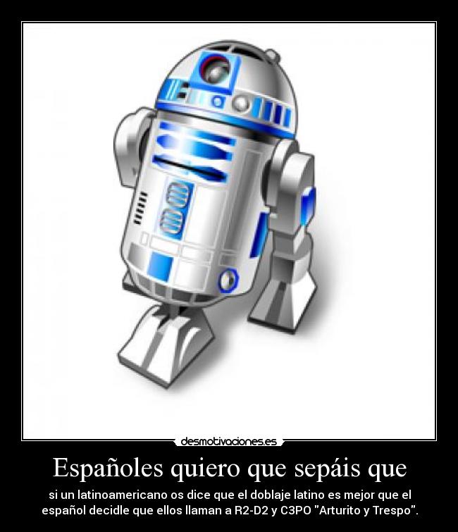 Españoles quiero que sepáis que - si un latinoamericano os dice que el doblaje latino es mejor que el
español decidle que ellos llaman a R2-D2 y C3PO Arturito y Trespo.