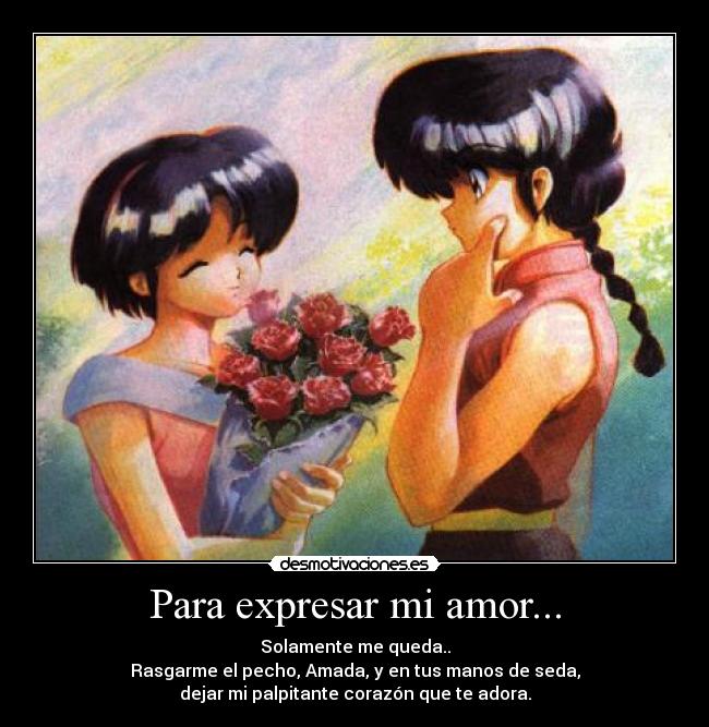 Para expresar mi amor... - Solamente me queda..
Rasgarme el pecho, Amada, y en tus manos de seda,
dejar mi palpitante corazón que te adora.