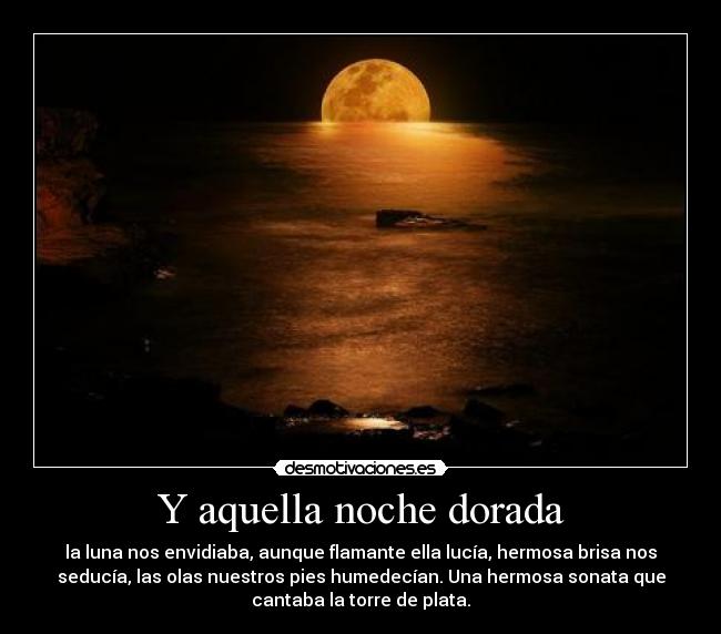 Y aquella noche dorada - la luna nos envidiaba, aunque flamante ella lucía, hermosa brisa nos
seducía, las olas nuestros pies humedecían. Una hermosa sonata que
cantaba la torre de plata.