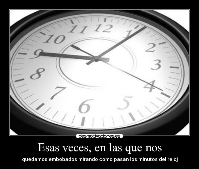 Esas veces, en las que nos - quedamos embobados mirando como pasan los minutos del reloj
