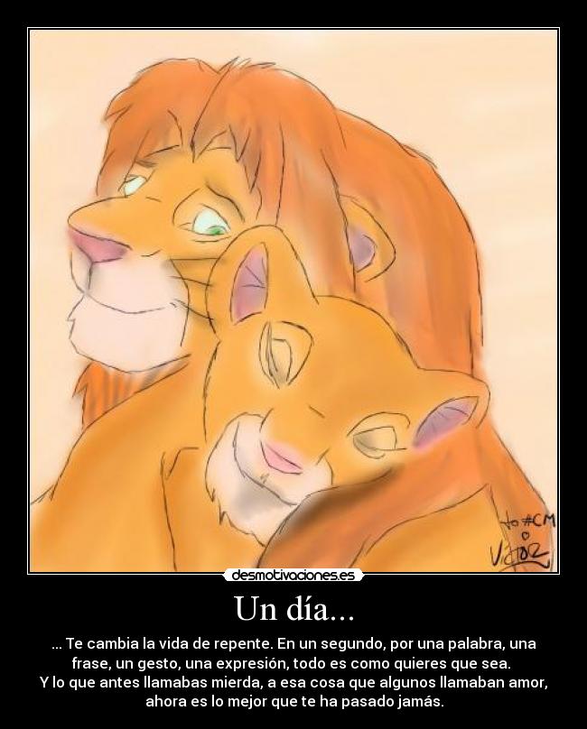 Un día... - ... Te cambia la vida de repente. En un segundo, por una palabra, una
frase, un gesto, una expresión, todo es como quieres que sea.
Y lo que antes llamabas mierda, a esa cosa que algunos llamaban amor,
ahora es lo mejor que te ha pasado jamás.