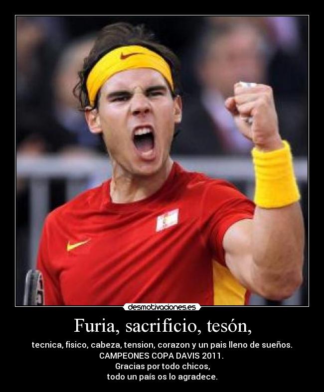 Furia, sacrificio, tesón, - tecnica, fisico, cabeza, tension, corazon y un pais lleno de sueños.
CAMPEONES COPA DAVIS 2011. 
Gracias por todo chicos,
todo un país os lo agradece.