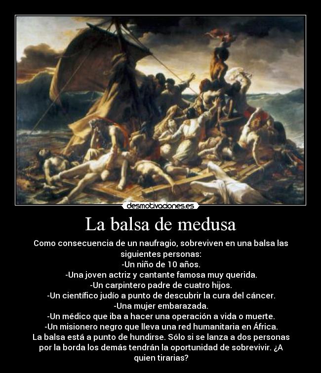 La balsa de medusa - Como consecuencia de un naufragio, sobreviven en una balsa las
siguientes personas:
-Un niño de 10 años.
-Una joven actriz y cantante famosa muy querida.
-Un carpintero padre de cuatro hijos.
-Un científico judío a punto de descubrir la cura del cáncer.
-Una mujer embarazada.
-Un médico que iba a hacer una operación a vida o muerte.
-Un misionero negro que lleva una red humanitaria en África.
La balsa está a punto de hundirse. Sólo si se lanza a dos personas
por la borda los demás tendrán la oportunidad de sobrevivir. ¿A
quien tirarias?