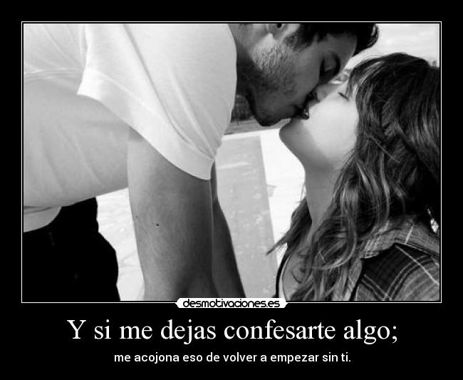 Y si me dejas confesarte algo; - me acojona eso de volver a empezar sin ti.