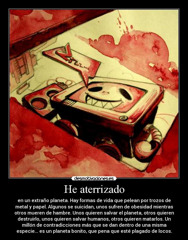 He aterrizado - en un extraño planeta. Hay formas de vida que pelean por trozos de
metal y papel. Algunos se suicidan, unos sufren de obesidad mientras
otros mueren de hambre. Unos quieren salvar el planeta, otros quieren
destruirlo, unos quieren salvar humanos, otros quieren matarlos. Un
millón de contradicciones más que se dan dentro de una misma
especie... es un planeta bonito, que pena que esté plagado de locos.