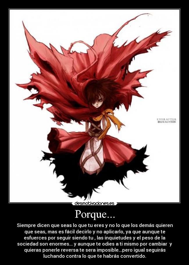 Porque... - Siempre dicen que seas lo que tu eres y no lo que los demás quieren
que seas, mas es fácil decirlo y no aplicarlo, ya que aunque te
esfuerces por seguir siendo tu , las inquietudes y el peso de la
sociedad son enormes... y aunque te odies a ti mismo por cambiar y
quieras ponerle reversa te sera imposible...pero igual seguirás
luchando contra lo que te habrás convertido.
