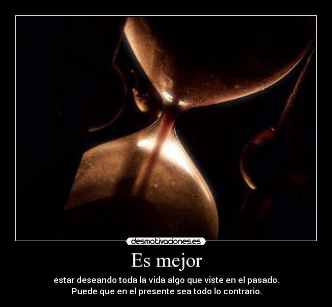 Es mejor - estar deseando toda la vida algo que viste en el pasado.
Puede que en el presente sea todo lo contrario.