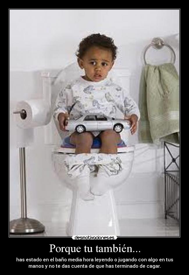 Porque tu también... - has estado en el baño media hora leyendo o jugando con algo en tus
manos y no te das cuenta de que has terminado de cagar.