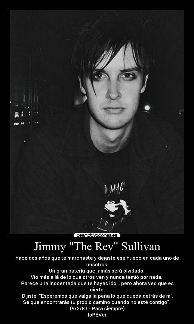 Jimmy The Rev Sullivan - hace dos años que te marchaste y dejaste ese hueco en cada uno de nosotros.
Un gran batería que jamás será olvidado.
Vio más allá de lo que otros ven y nunca temió por nada.
Parece una inocentada que te hayas ido... pero ahora veo que es cierto.
Dijiste: Esperemos que valga la pena lo que queda detrás de mí.
Se que encontrarás tu propio camino cuando no esté contigo.
(9/2/81 - Para siempre)
foREVer