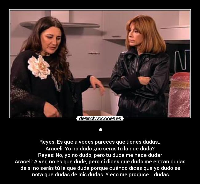 • - Reyes: Es que a veces pareces que tienes dudas...
Araceli: Yo no dudo ¿no serás tú la que duda?
Reyes: No, yo no dudo, pero tu duda me hace dudar
Araceli: A ver, no es que dude, pero si dices que dudo me entran dudas
de si no serás tú la que duda porque cuándo dices que yo dudo se
nota que dudas de mis dudas. Y eso me produce... dudas