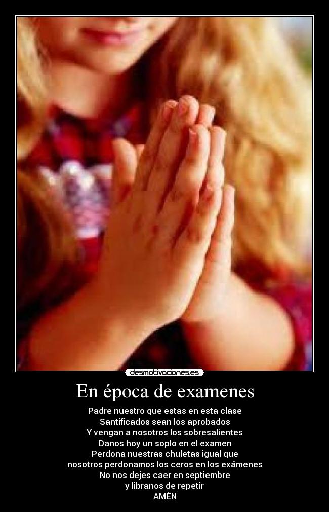 En época de examenes - Padre nuestro que estas en esta clase
Santificados sean los aprobados
Y vengan a nosotros los sobresalientes
Danos hoy un soplo en el examen
Perdona nuestras chuletas igual que
nosotros perdonamos los ceros en los exámenes
No nos dejes caer en septiembre
y libranos de repetir
AMÉN