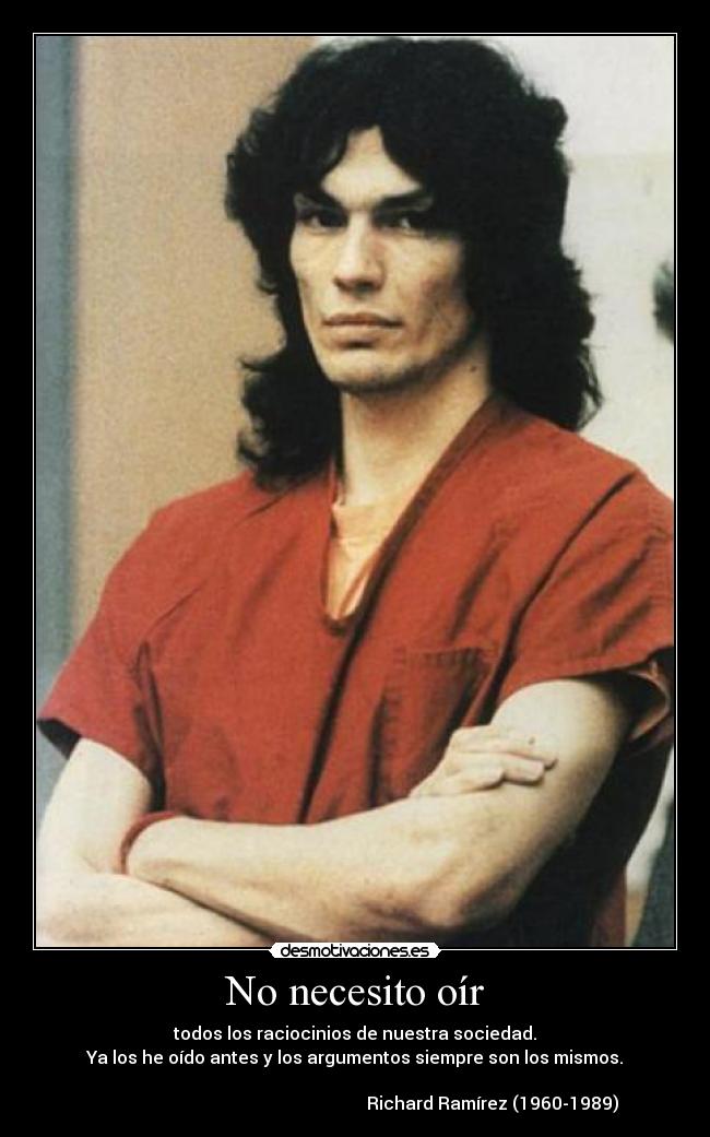 No necesito oír - todos los raciocinios de nuestra sociedad.
Ya los he oído antes y los argumentos siempre son los mismos.

                                                               Richard Ramírez (1960-1989)