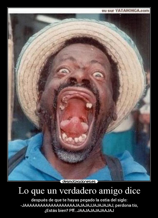Lo que un verdadero amigo dice - después de que te hayas pegado la ostia del siglo:
-JAAAAAAAAAAAAAAAAAAAJAJAJAJJAJAJAJAJ, perdona tío,
¿Estás bien? Pff...JAAJAJAJAJAAJAJ