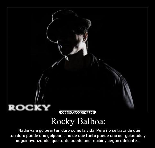 Rocky Balboa: - ...Nadie va a golpear tan duro como la vida. Pero no se trata de que
tan duro puede uno golpear, sino de que tanto puede uno ser golpeado y
seguir avanzando, que tanto puede uno recibir y seguir adelante...