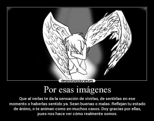 Por esas imágenes - Que al verlas te da la sensación de vivirlas, de sentirlas en ese
momento o haberlas sentido ya. Sean buenas o malas. Reflejan tu estado
de ánimo, o te animan como en muchos casos. Doy gracias por ellas,
pues nos hace ver cómo realmente somos.