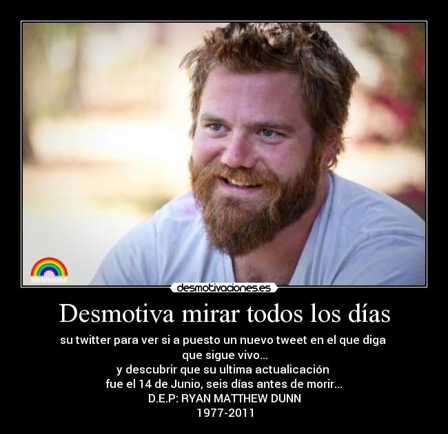 Desmotiva mirar todos los días - su twitter para ver si a puesto un nuevo tweet en el que diga
que sigue vivo...
y descubrir que su ultima actualicación
fue el 14 de Junio, seis días antes de morir...
D.E.P: RYAN MATTHEW DUNN
1977-2011