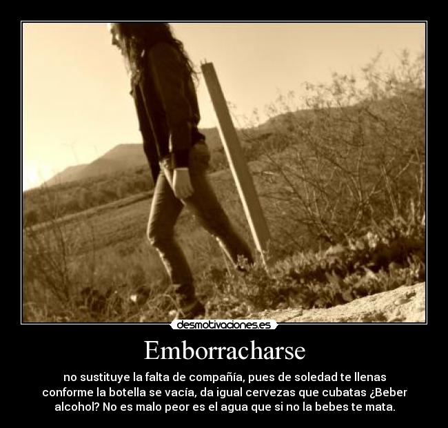 Emborracharse - no sustituye la falta de compañía, pues de soledad te llenas
conforme la botella se vacía, da igual cervezas que cubatas ¿Beber
alcohol? No es malo peor es el agua que si no la bebes te mata.