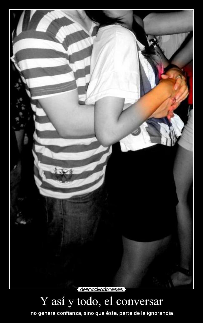 Y así y todo, el conversar - no genera confianza, sino que ésta, parte de la ignorancia