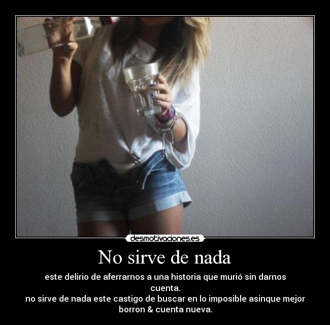 No sirve de nada - este delirio de aferrarnos a una historia que murió sin darnos
cuenta.
no sirve de nada este castigo de buscar en lo imposible asinque mejor
borron & cuenta nueva.