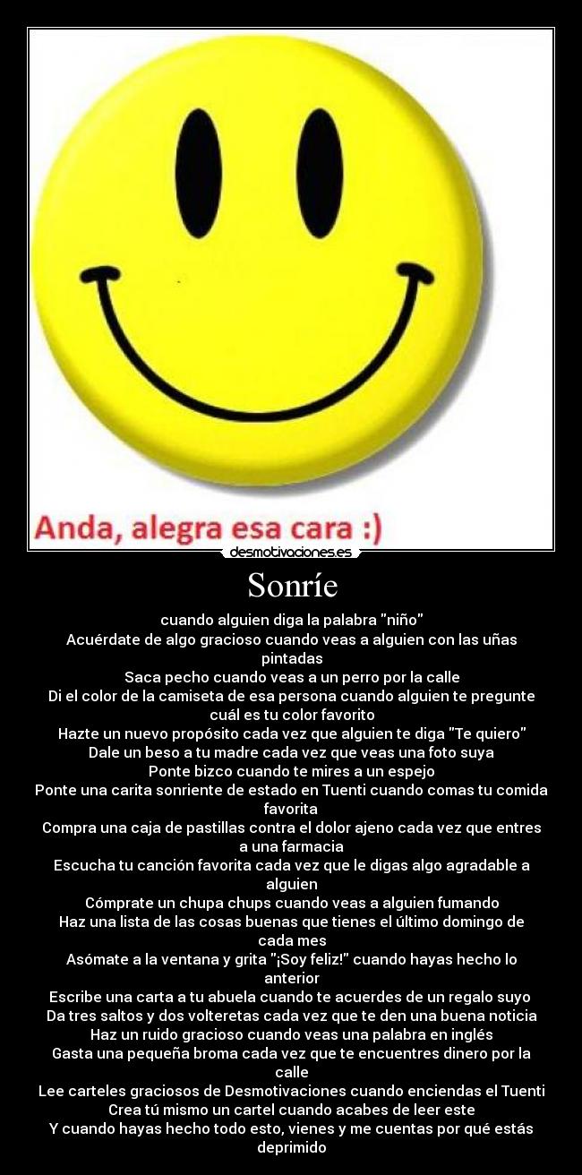 Sonríe - cuando alguien diga la palabra niño
Acuérdate de algo gracioso cuando veas a alguien con las uñas
pintadas
Saca pecho cuando veas a un perro por la calle
Di el color de la camiseta de esa persona cuando alguien te pregunte
cuál es tu color favorito
Hazte un nuevo propósito cada vez que alguien te diga Te quiero
Dale un beso a tu madre cada vez que veas una foto suya
Ponte bizco cuando te mires a un espejo
Ponte una carita sonriente de estado en Tuenti cuando comas tu comida
favorita
Compra una caja de pastillas contra el dolor ajeno cada vez que entres
a una farmacia
Escucha tu canción favorita cada vez que le digas algo agradable a
alguien
Cómprate un chupa chups cuando veas a alguien fumando
Haz una lista de las cosas buenas que tienes el último domingo de
cada mes
Asómate a la ventana y grita ¡Soy feliz! cuando hayas hecho lo
anterior
Escribe una carta a tu abuela cuando te acuerdes de un regalo suyo
Da tres saltos y dos volteretas cada vez que te den una buena noticia
Haz un ruido gracioso cuando veas una palabra en inglés
Gasta una pequeña broma cada vez que te encuentres dinero por la
calle
Lee carteles graciosos de Desmotivaciones cuando enciendas el Tuenti
Crea tú mismo un cartel cuando acabes de leer este
Y cuando hayas hecho todo esto, vienes y me cuentas por qué estás
deprimido